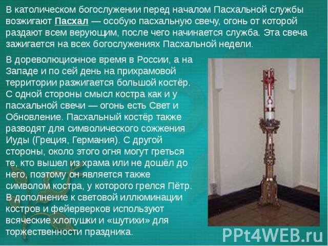 В дореволюционное время в России, а на Западе и по сей день на прихрамовой территории разжигается большой костёр. С одной стороны смысл костра как и у пасхальной свечи — огонь есть Свет и Обновление. Пасхальный костёр также разводят для символи…