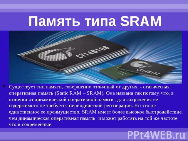 Память типа SRAM Существует тип памяти, совершенно отличный от других, - статическая оперативная память (Static RAM – SRAM). Она названа так потому, что, в отличии от динамической оперативной памяти , для сохранения ее содержимого не требуется перио…