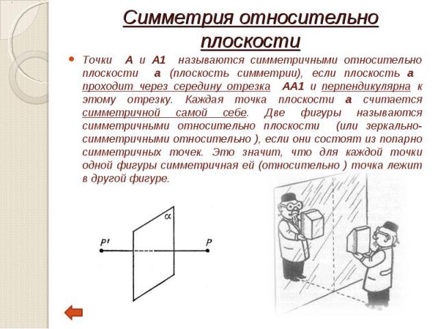 Точки А и А1 называются симметричными относительно плоскости а (плоскость симметрии), если плоскость а проходит через середину отрезка АА1 и перпендикулярна к этому отрезку. Каждая точка плоскости а считается симметричной самой себе. Две фигуры назы…