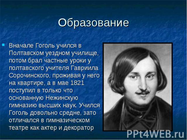 Вначале Гоголь учился в Полтавском уездном училище, потом брал частные уроки у полтавского учителя Гавриила Сорочинского, проживая у него на квартире, а в мае 1821 поступил в только что основанную Нежинскую гимназию высших наук. Учился Гоголь доволь…