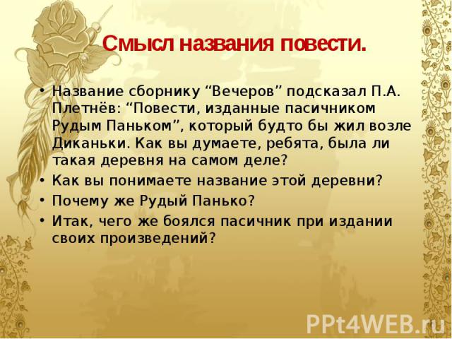 Смысл названия повести. Название сборнику “Вечеров” подсказал П.А. Плетнёв: “Повести, изданные пасичником Рудым Паньком”, который будто бы жил возле Диканьки. Как вы думаете, ребята, была ли такая деревня на самом деле? Как вы понимаете название это…