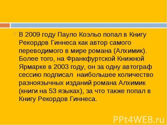 В 2009 году Пауло Коэльо попал в Книгу Рекордов Гиннеса как автор самого переводимого в мире романа (Алхимик). Более того, на Франкфуртской Книжной Ярмарке в 2003 году, он за одну автограф сессию подписал  наибольшее количество разноязычных изд…