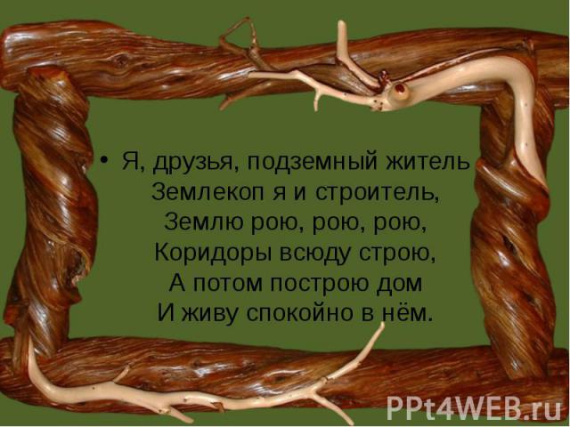 Я, друзья, подземный житель Землекоп я и строитель, Землю рою, рою, рою, Коридоры всюду строю, А потом построю дом И живу спокойно в нём.