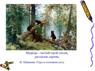 Медведь - частый герой сказок, рассказов, картин. И. Шишкин. Утро в сосновом лес