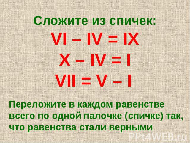 Сложите из спичек: VI – IV = IX X – IV = I VII = V – I Переложите в каждом равенстве всего по одной палочке (спичке) так, что равенства стали верными