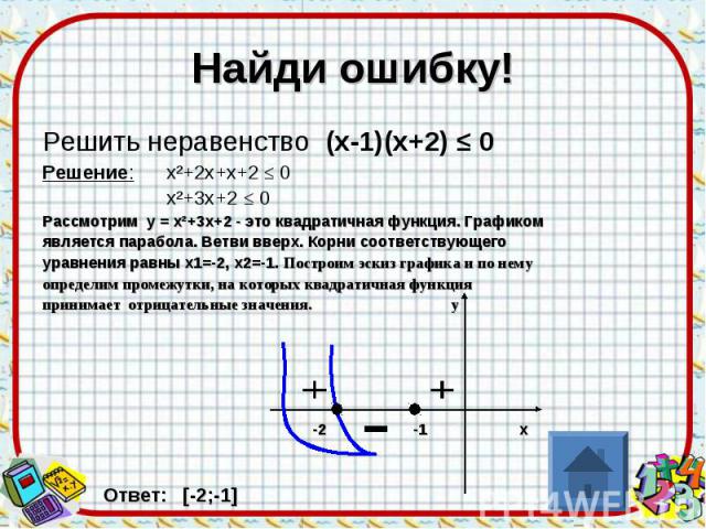 Найди ошибку! Решить неравенство (х-1)(х+2) ≤ 0 Решение: х²+2х+х+2 ≤ 0 х²+3х+2 ≤ 0 Рассмотрим у = х²+3х+2 - это квадратичная функция. Графиком является парабола. Ветви вверх. Корни соответствующего уравнения равны х1=-2, х2=-1. Построим эскиз график…