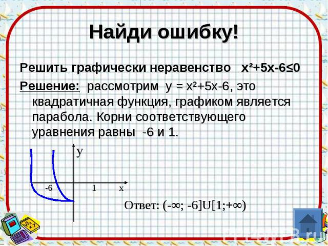 Найди ошибку! Решить графически неравенство х²+5х-6≤0 Решение: рассмотрим у = х²+5х-6, это квадратичная функция, графиком является парабола. Корни соответствующего уравнения равны -6 и 1. у -6 1 x Ответ: (-∞; -6]U[1;+∞)