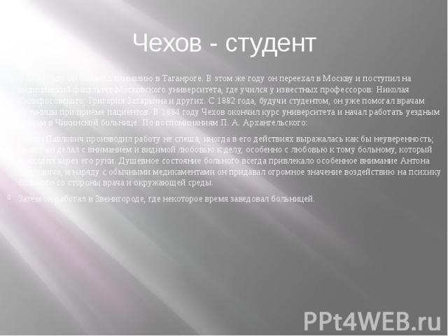 Чехов - студент В 1879 году он окончил гимназию в Таганроге. В этом же году он переехал в Москву и поступил на медицинский факультет Московского университета, где учился у известных профессоров: Николая Склифосовского, Григо…