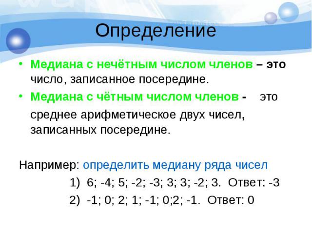 Определение Медиана с нечётным числом членов – это число, записанное посередине. Медиана с чётным числом членов - это среднее арифметическое двух чисел, записанных посередине. Например: определить медиану ряда чисел 1) 6; -4; 5; -2; -3; 3; 3; -2; 3.…