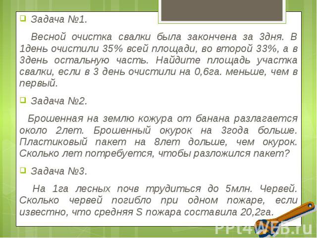 Задача №1. Задача №1. Весной очистка свалки была закончена за 3дня. В 1день очистили 35% всей площади, во второй 33%, а в 3день остальную часть. Найдите площадь участка свалки, если в 3 день очистили на 0,6га. меньше, чем в первый. Задача №2. Брошен…