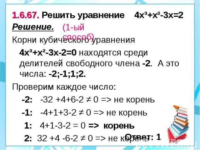 1.6.67. Решить уравнение 4х³+х²-3х=2 Решение. Корни кубического уравнения 4х³+х²-3х-2=0 находятся среди делителей свободного члена -2. А это числа: -2;-1;1;2. Проверим каждое число: -2: -32 +4+6-2 ≠ 0 => не корень -1: -4+1+3-2 ≠ 0 => не корень…