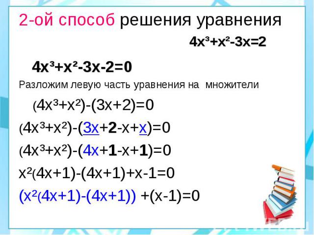 2-ой способ решения уравнения 4х³+х²-3х=2 4х³+х²-3х-2=0 Разложим левую часть уравнения на множители (4х³+х²)-(3х+2)=0 (4х³+х²)-(3х+2-х+х)=0 (4х³+х²)-(4х+1-х+1)=0 х²(4х+1)-(4х+1)+х-1=0 (х²(4х+1)-(4х+1)) +(х-1)=0