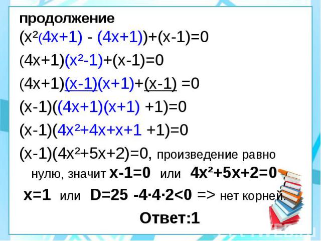 продолжение (х²(4х+1) - (4х+1))+(х-1)=0 (4х+1)(х²-1)+(х-1)=0 (4х+1)(х-1)(х+1)+(х-1) =0 (х-1)((4х+1)(х+1) +1)=0 (х-1)(4х²+4х+х+1 +1)=0 (х-1)(4х²+5х+2)=0, произведение равно нулю, значит х-1=0 или 4х²+5х+2=0 х=1 или D=25 -4·4·2<0 => нет корней. …