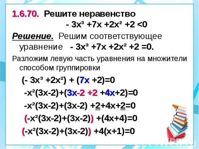 1.6.70. Решите неравенство - 3х³ +7х +2х² +2 <0 Решение. Решим соответствующее уравнение - 3х³ +7х +2х² +2 =0. Разложим левую часть уравнения на множители способом группировки (- 3х³ +2х²) + (7х +2)=0 -х²(3х-2)+(3х-2 +2 +4х+2)=0 -х²(3х-2)+(3х-2) …