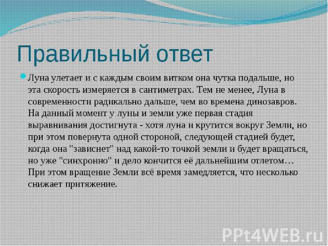 Правильный ответ Луна улетает и с каждым своим витком она чутка подальше, но эта скорость измеряется в сантиметрах. Тем не менее, Луна в современности радикально дальше, чем во времена динозавров.  На данный момент у луны и земли уже первая ста…