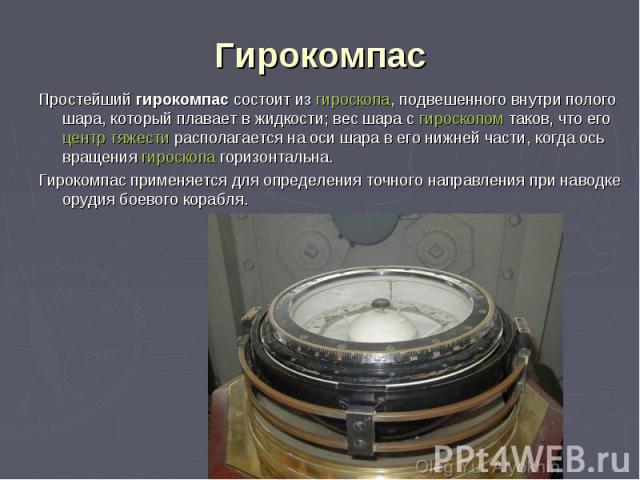 Простейший гирокомпас состоит из гироскопа, подвешенного внутри полого шара, который плавает в жидкости; вес шара с гироскопом таков, что его центр тяжести располагается на оси шара в его нижней части, когда ось вращения гироскопа горизонтальна. Про…