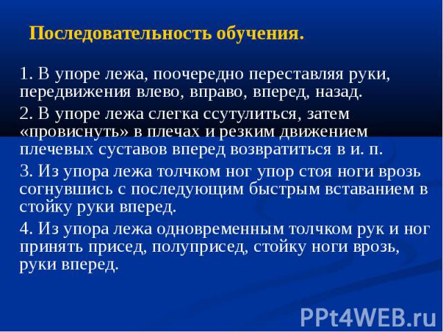 Последовательность обучения. 1. В упоре лежа, поочередно переставляя руки, передвижения влево, вправо, вперед, назад. 2. В упоре лежа слегка ссутулиться, затем «провиснуть» в плечах и резким движением плечевых суставов вперед возвратиться в и. п. 3.…