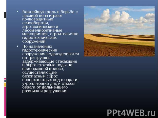 Важнейшую роль в борьбе с эрозией почв играют почвозащитные севообороты, агротехнические и лесомелиоративные мероприятия, строительство гидротехнических сооружений. Важнейшую роль в борьбе с эрозией почв играют почвозащитные севообороты, агротехниче…