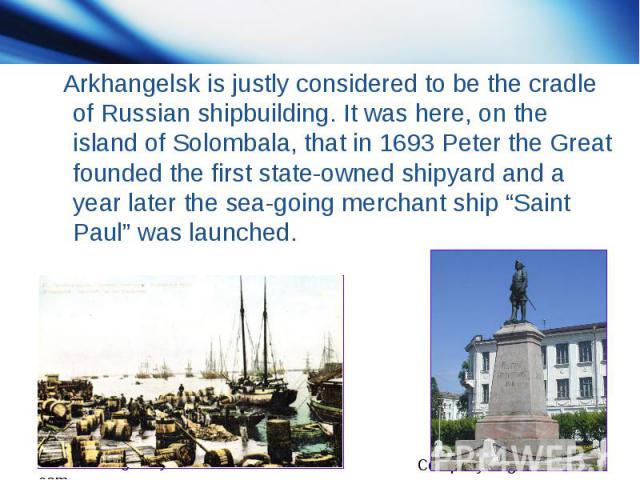 Arkhangelsk is justly considered to be the cradle of Russian shipbuilding. It was here, on the island of Solombala, that in 1693 Peter the Great founded the first state-owned shipyard and a year later the sea-going merchant ship “Saint Paul” was launched.