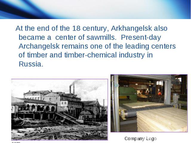 At the end of the 18 century, Arkhangelsk also became a center of sawmills. Present-day Archangelsk remains one of the leading centers of timber and timber-chemical industry in Russia.
