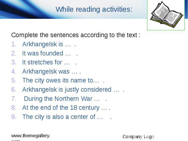 While reading activities: Complete the sentences according to the text : Arkhangelsk is … . It was founded … . It stretches for … . Arkhangelsk was … . The city owes its name to… . Arkhangelsk is justly considered … . During the Northern War … . At …