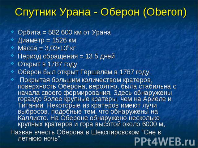 Спутник Урана - Оберон (Oberon) Орбита = 582 600 км от Урана Диаметр = 1526 км Масса = 3,03•1021 кг Период обращения = 13.5 дней Открыт в 1787 году Оберон был открыт Гершелем в 1787 году. Покрытая большим количеством кратеров, поверхность Оберона, в…
