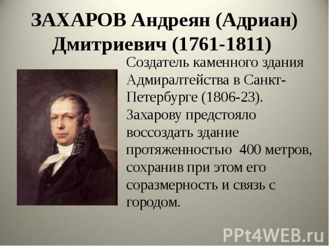 ЗАХАРОВ Андреян (Адриан) Дмитриевич (1761-1811) Создатель каменного здания Адмиралтейства в Санкт- Петербурге (1806-23). Захарову предстояло воссоздать здание протяженностью 400 метров, сохранив при этом его соразмерность и связь с городом.