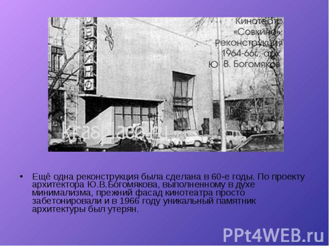 Ещё одна реконструкция была сделана в 60-е годы. По проекту архитектора Ю.В.Богомякова, выполненному в духе минимализма, прежний фасад кинотеатра просто забетонировали и в 1966 году уникальный памятник архитектуры был утерян. Ещё одна реконструкция …