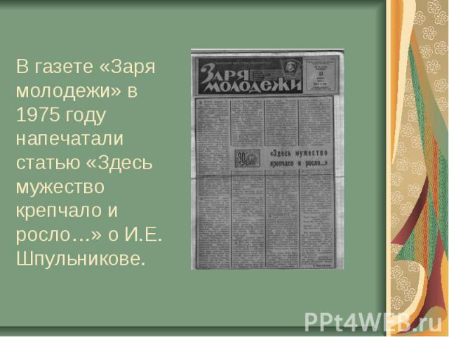В газете «Заря молодежи» в 1975 году напечатали статью «Здесь мужество крепчало и росло…» о И.Е. Шпульникове.