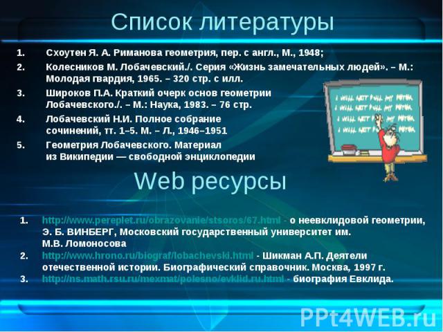 Список литературы Схоутен Я. А. Риманова геометрия, пер. с англ., М., 1948; Колесников М. Лобачевский./. Серия «Жизнь замечательных людей». – М.: Молодая гвардия, 1965. – 320 стр. с илл. Широков П.А. Краткий очерк основ геометрии Лобачевского./. – М…