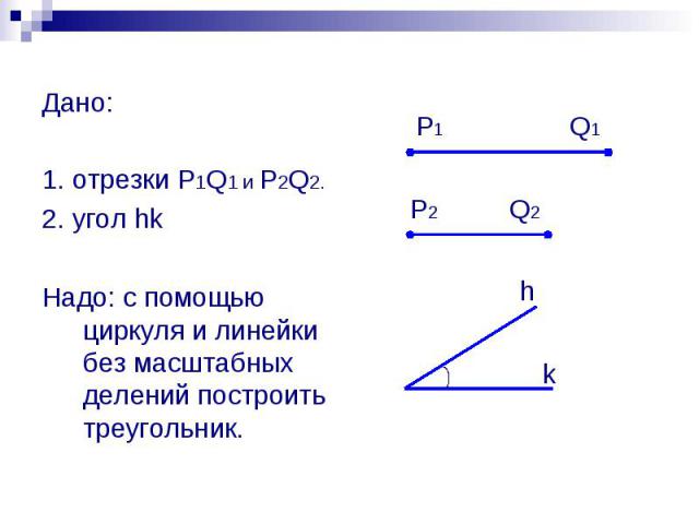 Дано: 1. отрезки P1Q1 и P2Q2. 2. угол hk Надо: с помощью циркуля и линейки без масштабных делений построить треугольник.