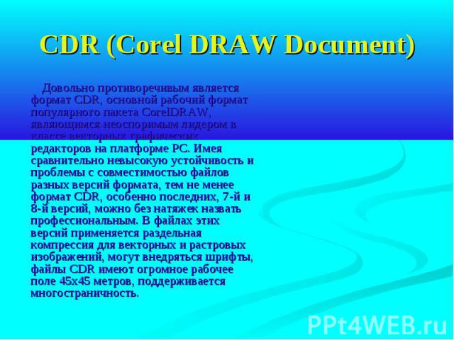CDR (Corel DRAW Document) Довольно противоречивым является формат CDR, основной рабочий формат популярного пакета CorelDRAW, являющимся неоспоримым лидером в классе векторных графических редакторов на платформе РС. Имея сравнительно невысокую устойч…
