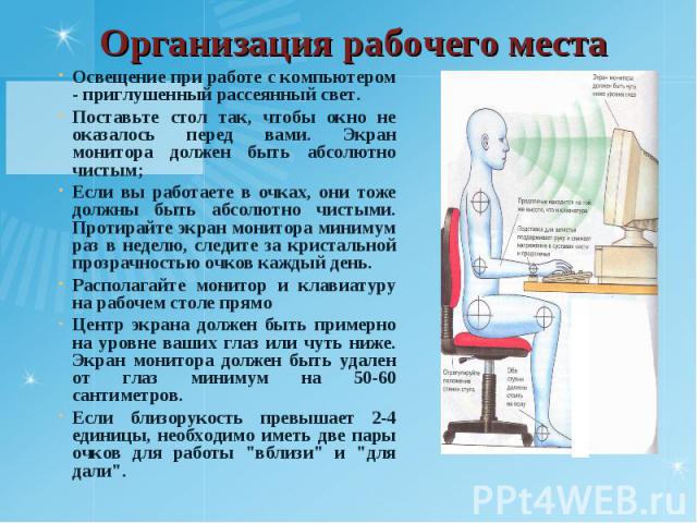 Освещение при работе с компьютером - приглушенный рассеянный свет. Освещение при работе с компьютером - приглушенный рассеянный свет. Поставьте стол так, чтобы окно не оказалось перед вами. Экран монитора должен быть абсолютно чистым; Если вы работа…