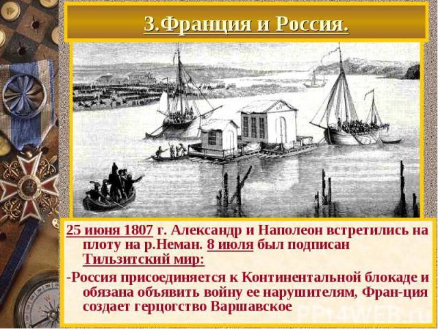 3.Франция и Россия. 25 июня 1807 г. Александр и Наполеон встретились на плоту на р.Неман. 8 июля был подписан Тильзитский мир: -Россия присоединяется к Континентальной блокаде и обязана объявить войну ее нарушителям, Фран-ция создает герцогство Варшавское