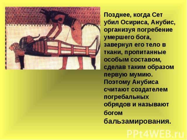 Позднее, когда Сет убил Осириса, Анубис, организуя погребение умершего бога, завернул его тело в ткани, пропитанные особым составом, сделав таким образом первую мумию. Поэтому Анубиса считают создателем погребальных обрядов и называют богом бальзами…