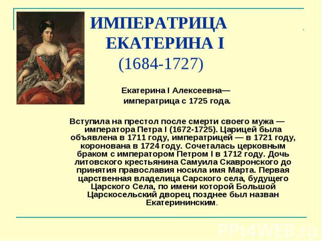 ИМПЕРАТРИЦА ЕКАТЕРИНА I (1684-1727) Екатерина I Алексеевна— императрица с 1725 года. Вступила на престол после смерти своего мужа — императора Петра I (1672-1725). Царицей была объявлена в 1711 году, императрицей — в 1721&nb…