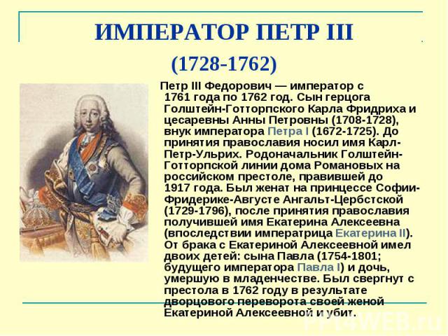 ИМПЕРАТОР ПЕТР III (1728-1762) Петр III Федорович — император с 1761 года по 1762 год. Сын герцога Голштейн-Готторпского Карла Фридриха и цесаревны Анны Петровны (1708-1728), внук императора Петра I (1672-1725). До принятия …