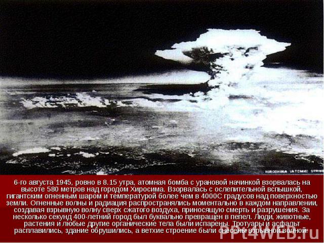 6-го августа 1945, ровно в 8.15 утра, атомная бомба с урановой начинкой взорвалась на высоте 580 метров над городом Хиросима. Взорвалась с ослепительной вспышкой, гигантским огненным шаром и температурой более чем в 4000С градусов над поверхностью з…