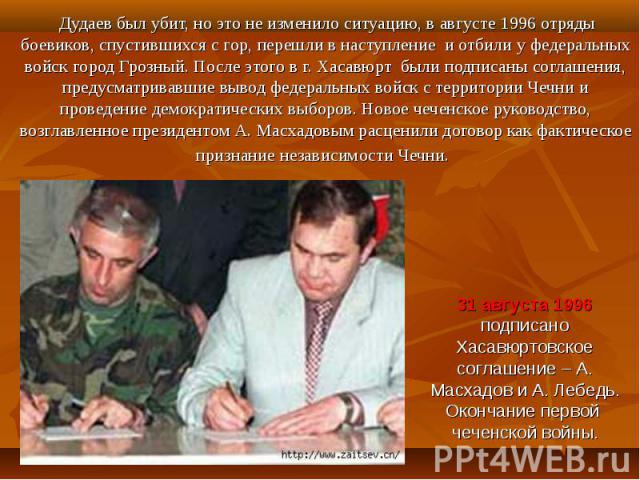 Дудаев был убит, но это не изменило ситуацию, в августе 1996 отряды боевиков, спустившихся с гор, перешли в наступление и отбили у федеральных войск город Грозный. После этого в г. Хасавюрт были подписаны соглашения, предусматривавшие вывод федераль…