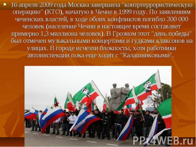 16 апреля 2009 года Москва завершила "контртеррористическую операцию" (КТО), начатую в Чечне в 1999 году. По заявлениям чеченских властей, в ходе обоих конфликтов погибло 300 000 человек (население Чечни в настоящее время составляет пример…