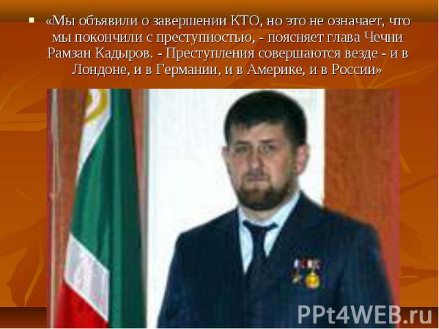 «Мы объявили о завершении КТО, но это не означает, что мы покончили с преступностью, - поясняет глава Чечни Рамзан Кадыров. - Преступления совершаются везде - и в Лондоне, и в Германии, и в Америке, и в России» «Мы объявили о завершении КТО, но это …