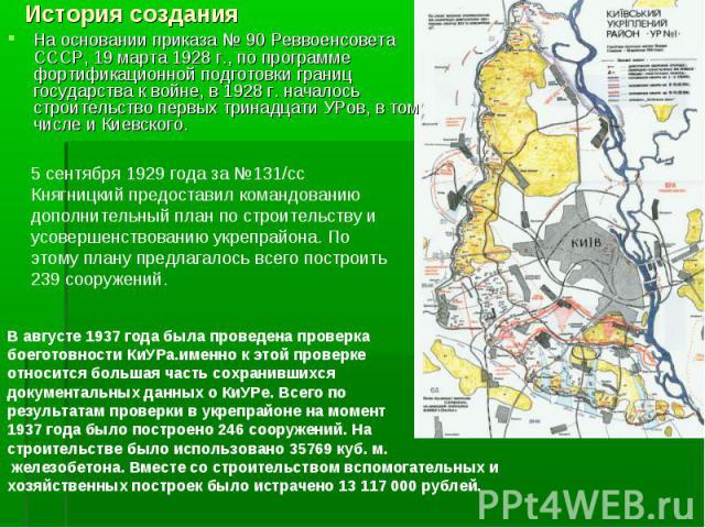 На основании приказа № 90 Реввоенсовета СССР, 19 марта 1928 г., по программе фортификационной подготовки границ государства к войне, в 1928 г. началось строительство первых тринадцати УРов, в том числе и Киевского. На основании приказ…