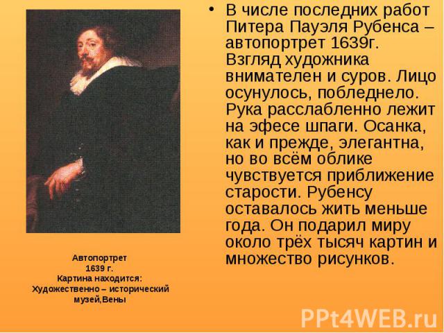 В числе последних работ Питера Пауэля Рубенса – автопортрет 1639г. Взгляд художника внимателен и суров. Лицо осунулось, побледнело. Рука расслабленно лежит на эфесе шпаги. Осанка, как и прежде, элегантна, но во всём облике чувствуется приближение ст…