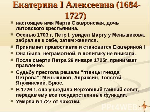 Екатерина I Алексеевна (1684-1727) настоящее имя Марта Скавронская, дочь литовского крестьянина. Осенью 1703 г. Петр I, увидел Марту у Меньшикова, забрал ее к себе, затем женился. Принимает православие и становится Екатериной I Она была неграмотной,…
