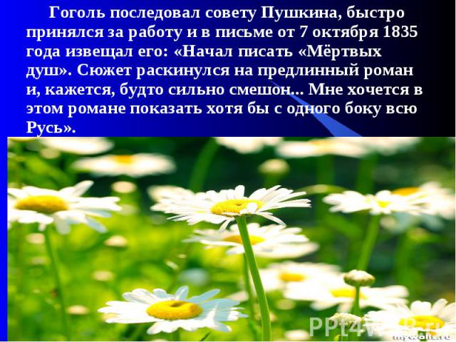 Гоголь последовал совету Пушкина, быстро принялся за работу и в письме от 7 октября 1835 года извещал его: «Начал писать «Мёртвых душ». Сюжет раскинулся на предлинный роман и, кажется, будто сильно смешон... Мне хочется в этом романе показать хотя б…
