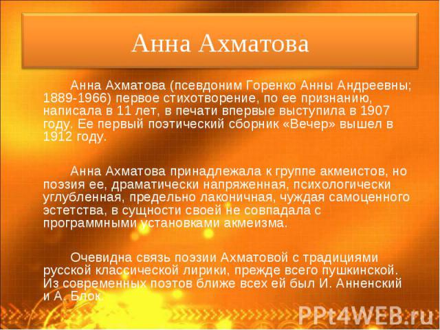 Анна Ахматова (псевдоним Горенко Анны Андреевны; 1889-1966) первое стихотворение, по ее признанию, написала в 11 лет, в печати впервые выступила в 1907 году. Ее первый поэтический сборник «Вечер» вышел в 1912 году. Анна Ахматова (псевдоним Горенко А…