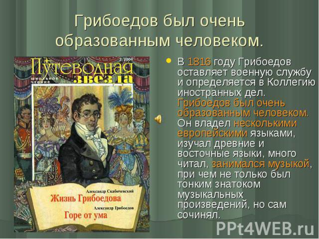 В 1816 году Грибоедов оставляет военную службу и определяется в Коллегию иностранных дел. Грибоедов был очень образованным человеком. Он владел несколькими европейскими языками, изучал древние и восточные языки, много читал, занимался музыкой, при ч…