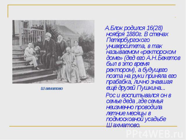 А.Блок родился 16(28) ноября 1880г. В стенах Петербургского университета, в так называемом «ректорском доме» (дед его А.Н.Бекетов был в это время ректором), а будущего поэта на руки приняла его прабабка, лично знавшая ещё друзей Пушкина... А.Блок ро…