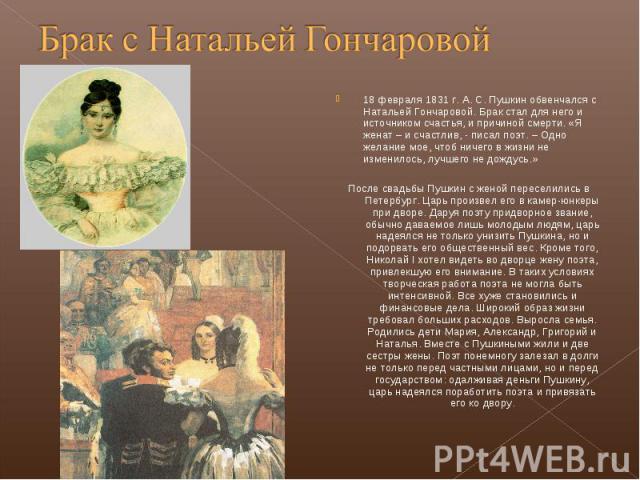 18 февраля 1831 г. А. С. Пушкин обвенчался с Натальей Гончаровой. Брак стал для него и источником счастья, и причиной смерти. «Я женат – и счастлив, - писал поэт. – Одно желание мое, чтоб ничего в жизни не изменилось, лучшего не дождусь.» 18 февраля…