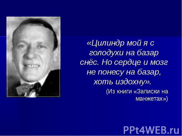 «Цилиндр мой я с голодухи на базар снёс. Но сердце и мозг не понесу на базар, хоть издохну». «Цилиндр мой я с голодухи на базар снёс. Но сердце и мозг не понесу на базар, хоть издохну». (Из книги «Записки на манжетах»)